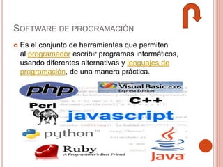SOFTWARE DE PROGRAMACIÓN
 Es el conjunto de herramientas que permiten
al programador escribir programas informáticos,
usando diferentes alternativas y lenguajes de
programación, de una manera práctica.
 
