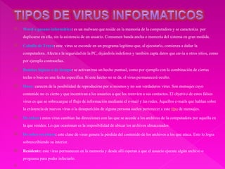  Word o gusano informático:es un malwareque reside en la memoria de la computadora y se caracteriza por
duplicarse en ella, sin la asistencia de un usuario. Consumen banda ancha o memoriadel sistemaen gran medida.
 Caballo de Troya: este virusse esconde en un programa legítimoque, al ejecutarlo,comienza a dañar la
computadora. Afectaa la seguridad de la PC, dejándola indefensa y tambiéncapta datos que envía a otros sitios,como
por ejemplocontraseñas.
 Bombas lógicas o de tiempo: se activan tras un hecho puntual, como por ejemplo con la combinaciónde ciertas
teclas o bien en una fecha específica.Si este hecho no se da, el virus permanecerá oculto.
 Hoax: carecen de la posibilidadde reproducirse por sí mismosy no son verdaderos virus. Son mensajes cuyo
contenido no es cierto y que incentivana los usuarios a que los reenvíen a sus contactos.El objetivo de estos falsos
virus es que se sobrecargue el flujo de informaciónmediante el e-maily las redes. Aquellos e-mailsque hablan sobre
la existencia de nuevos virus o la desaparición de alguna persona suelen pertenecer a este tipo de mensajes.
 De enlace: estos virus cambian las direccionescon las que se accede a los archivos de la computadora por aquella en
la que residen. Lo que ocasionan es la imposibilidadde ubicar los archivos almacenados.
 De sobre escritura: este clase de virus genera la pérdida del contenido de los archivos a los que ataca. Estolo logra
sobrescribiendo su interior.
 Residente: este virus permanecen en la memoriay desde allíesperan a que el usuario ejecute algún archivo o
programa para poder infectarlo.

 