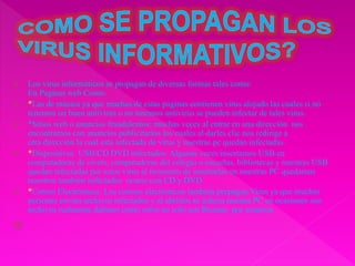  Los virus informáticos se propagan de diversas formas tales como:
En Paginas web Como:
 *Las de música ya que muchas de estas paginas contienen virus alojado las cuales si no
tenemos un buen antivirus o no tenemos antivirus se pueden infectar de tales virus.
 *Sitios web o anuncios fraudulentos: muchas veces al entrar en una dirección nos
encontramos con anuncios publicitarios los cuales al darles clic nos redirige a
otra dirección la cual esta infectada de virus y nuestras pc quedan infectadas.
 *Dispositivos USB/CD DVD infectados: Algunas veces insertamos USB en
computadoras de civets, computadoras del colegio o escuelas, bibliotecas y nuestras USB
quedan infectadas por estos virus al momento de insertarlas en nuestras PC quedamos
nosotros también infectados ocurre con CD y DVD
 *Correo Electrónicos: Los correos electrónicos también propagan Virus ya que muchas
personas envian archivos infectados y al abrirlos se infecta nuestra PC en ocasiones son
archivos realmente dañinos como otros no solo son Bromas por usuarios

 