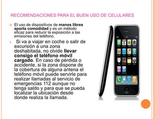 RECOMENDACIONES PARA EL BUEN USO DE CELULARES
 El uso de dispositivos de manos libres
aporta comodidad y es un método
eficaz para reducir la exposición a las
emisiones del teléfono.
 Si va a viajar en coche o salir de
excursión a una zona
deshabitada, no olvide llevar
consigo el teléfono móvil
cargado. En caso de pérdida o
accidente, si la zona dispone de
la cobertura de alguna antena el
teléfono móvil puede servirle para
realizar llamadas al servicio de
emergencias 112 aunque no
tenga saldo y para que se pueda
localizar la ubicación desde
donde realiza la llamada.
 