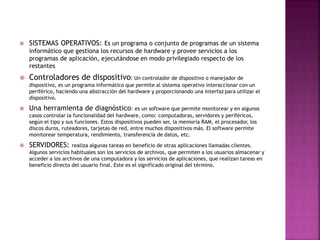  SISTEMAS OPERATIVOS: Es un programa o conjunto de programas de un sistema
informático que gestiona los recursos de hardware y provee servicios a los
programas de aplicación, ejecutándose en modo privilegiado respecto de los
restantes.
 Controladores de dispositivo: Un controlador de dispositivo o manejador de
dispositivo, es un programa informático que permite al sistema operativo interaccionar con un
periférico, haciendo una abstracción del hardware y proporcionando una interfaz para utilizar el
dispositivo.
 Una herramienta de diagnóstico: es un software que permite monitorear y en algunos
casos controlar la funcionalidad del hardware, como: computadoras, servidores y periféricos,
según el tipo y sus funciones. Estos dispositivos pueden ser, la memoria RAM, el procesador, los
discos duros, ruteadores, tarjetas de red, entre muchos dispositivos más. El software permite
monitorear temperatura, rendimiento, transferencia de datos, etc.
 SERVIDORES: realiza algunas tareas en beneficio de otras aplicaciones llamadas clientes.
Algunos servicios habituales son los servicios de archivos, que permiten a los usuarios almacenar y
acceder a los archivos de una computadora y los servicios de aplicaciones, que realizan tareas en
beneficio directo del usuario final. Este es el significado original del término.
 