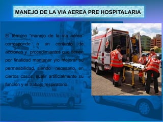 MANEJO DE LA VIA AEREA PRE HOSPITALARIA
El término “manejo de la vía aérea”
corresponde a un conjunto de
acciones y procedimientos que tienen
por finalidad mantener y/o mejorar su
permeabilidad, siendo necesario, en
ciertos casos, suplir artificialmente su
función y el trabajo respiratorio.
 