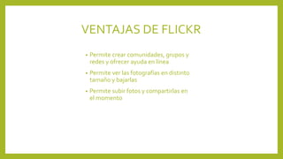 VENTAJAS DE FLICKR
• Permite crear comunidades, grupos y
redes y ofrecer ayuda en línea
• Permite ver las fotografías en distinto
tamaño y bajarlas
• Permite subir fotos y compartirlas en
el momento
 