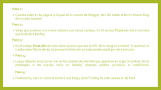 Paso 1:
• Cuando estés en la página principal de tu cuenta de Blogger, haz clic sobre el botón Nuevo blog
de la parte superior
Paso 2:
• Verás que aparece una nueva ventana con varios campos. En el campo Título escribe el nombre
que le darás a tu blog.
Paso 3:
• En el campo Dirección escribe cómo quieres que sea la URL de tu blog en internet. Si aparece un
cuadro amarillo de alerta, es porque la dirección ya está siendo usada por otra persona.
• Paso 4:
• Luego deberás seleccionar uno de los diseños de plantilla que aparecen en la parte central. No te
preocupes si no puedes verlo en detalle; después podrás cambiarlo o modificarlo.
Paso 5:
• Finalmente, haz clic sobre el botón Crear blog y ¡listo!Tu blog ha sido creado así de fácil.
 