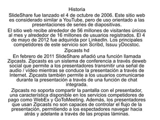 Historia
SlideShare fue lanzado el 4 de octubre de 2006. Este sitio web
es considerado similar a YouTube, pero de uso orientado a las
presentaciones de series de diapositivas.
El sitio web recibe alrededor de 56 millones de visitantes únicos
al mes y alrededor de 16 millones de usuarios registrados. El 4
de mayo de 2012 fue adquirida por LinkedIn. Los principales
competidores de este servicio son Scribd, Issuu yDocstoc.
Zipcasts hd
En febrero de 2011 SlideShare añadió una función llamada
Zipcasts. Zipcasts es un sistema de conferencia a través deweb
social que permite a los presentadores transmitir una señal de
audio / vídeo mientras se conduce la presentación a través de
Internet. Zipcasts también permite a los usuarios comunicarse
durante la presentación a través de una función de chat
integrada.
Zipcasts no soporta compartir la pantalla con el presentador,
una característica disponible en los servicios competidores de
pago como WebEx y GoToMeeting. Además, los presentadores
que usan Zipcasts no son capaces de controlar el flujo de la
presentación, permitiendo a los espectadores navegar hacia
atrás y adelante a través de las propias láminas.
 