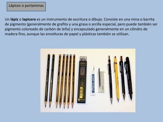 Un lápiz o lapicero es un instrumento de escritura o dibujo. Consiste en una mina o barrita
de pigmento (generalmente de grafito y una grasa o arcilla especial, pero puede también ser
pigmento coloreado de carbón de leña) y encapsulado generalmente en un cilindro de
madera fino, aunque las envolturas de papel y plásticas también se utilizan.
Lápices o portaminas
 