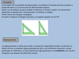 La escuadra son las plantillas fundamentales; nos facilitan el trazado de líneas paralelas y
perpendiculares y la construcción de determinados ángulos.
Suelen ser de plástico aunque también se fabrican en metal y madera. Se recomienda
adquirirlas sin graduación, transparentes y sin biseles ni rebajes.
Tienen forma de triángulo rectángulo:
Escuadra: triángulo rectángulo isósceles, sus ángulos agudos son de 45º.
La regla graduada se utiliza para medir y transportar magnitudes lineales. En general, en
dibujo técnico se emplean reglas graduadas de dos o tres milímetros de grosor, y están
graduadas en milímetros. Un tipo especial de regla graduada es el escalímetro, con sección
triangular, que dispone de diferentes escalas
Regla graduada
Escuadras
 
