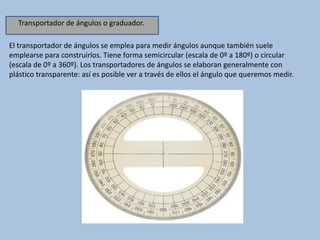 El transportador de ángulos se emplea para medir ángulos aunque también suele
emplearse para construirlos. Tiene forma semicircular (escala de 0º a 180º) o circular
(escala de 0º a 360º). Los transportadores de ángulos se elaboran generalmente con
plástico transparente: así es posible ver a través de ellos el ángulo que queremos medir.
Transportador de ángulos o graduador.
 