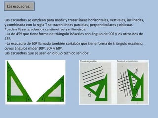 Las escuadras se emplean para medir y trazar líneas horizontales, verticales, inclinadas,
y combinada con la regla T se trazan líneas paralelas, perpendiculares y oblicuas.
Pueden llevar graduados centímetros y milímetros.
-La de 45º que tiene forma de triángulo isósceles con ángulo de 90º y los otros dos de
45º.
-La escuadra de 60º llamada también cartabón que tiene forma de triángulo escaleno,
cuyos ángulos miden 90º, 30º y 60º.
Las escuadras que se usan en dibujo técnico son dos:
Las escuadras.
 