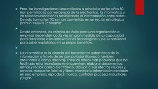  Pero, las investigaciones desarrolladas a principios de los años 80
han permitido la convergencia de la electrónica, la informática y
las telecomunicaciones posibilitando la interconexión entre redes.
De esta forma, las TIC se han convertido en un sector estratégico
para la "Nueva Economía".

Desde entonces, los criterios de éxito para una organización o
empresa dependen cada vez en gran medida de su capacidad
para adaptarse a las innovaciones tecnológicas y de su habilidad
para saber explotarlas en su propio beneficio.

 La Informática es la ciencia del tratamiento automático de la
información a través de un computador (llamado también
ordenador o computadora). Entre las tareas más populares que ha
facilitado esta tecnología se encuentran: elaborar documentos,
enviar y recibir correo electrónico, dibujar, crear efectos visuales y
sonoros, maquetar folletos y libros, manejar la información contable
en una empresa, reproducir música, controlar procesos industriales
y jugar.
 