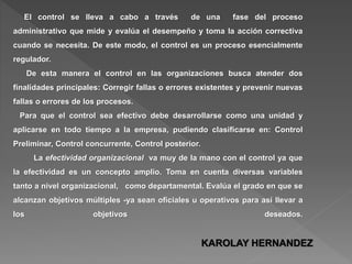 El control se lleva a cabo a través de una fase del proceso
administrativo que mide y evalúa el desempeño y toma la acción correctiva
cuando se necesita. De este modo, el control es un proceso esencialmente
regulador.
De esta manera el control en las organizaciones busca atender dos
finalidades principales: Corregir fallas o errores existentes y prevenir nuevas
fallas o errores de los procesos.
Para que el control sea efectivo debe desarrollarse como una unidad y
aplicarse en todo tiempo a la empresa, pudiendo clasificarse en: Control
Preliminar, Control concurrente, Control posterior.
La efectividad organizacional va muy de la mano con el control ya que
la efectividad es un concepto amplio. Toma en cuenta diversas variables
tanto a nivel organizacional, como departamental. Evalúa el grado en que se
alcanzan objetivos múltiples -ya sean oficiales u operativos para así llevar a
los objetivos deseados.
KAROLAY HERNANDEZ