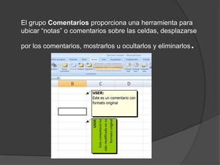 El grupo Comentarios proporciona una herramienta para
ubicar “notas” o comentarios sobre las celdas, desplazarse
por los comentarios, mostrarlos u ocultarlos y eliminarlos.
 