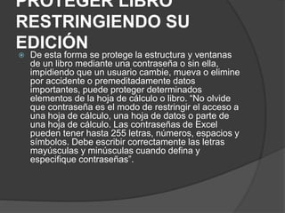 PROTEGER LIBRO
RESTRINGIENDO SU
EDICIÓN
 De esta forma se protege la estructura y ventanas
de un libro mediante una contraseña o sin ella,
impidiendo que un usuario cambie, mueva o elimine
por accidente o premeditadamente datos
importantes, puede proteger determinados
elementos de la hoja de cálculo o libro. “No olvide
que contraseña es el modo de restringir el acceso a
una hoja de cálculo, una hoja de datos o parte de
una hoja de cálculo. Las contraseñas de Excel
pueden tener hasta 255 letras, números, espacios y
símbolos. Debe escribir correctamente las letras
mayúsculas y minúsculas cuando defina y
especifique contraseñas”.
 