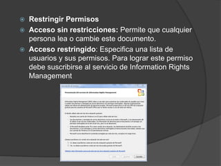  Restringir Permisos
 Acceso sin restricciones: Permite que cualquier
persona lea o cambie este documento.
 Acceso restringido: Especifica una lista de
usuarios y sus permisos. Para lograr este permiso
debe suscribirse al servicio de Information Rights
Management
 