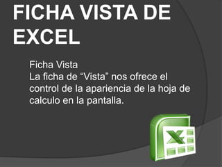 FICHA VISTA DE
EXCEL
Ficha Vista
La ficha de “Vista” nos ofrece el
control de la apariencia de la hoja de
calculo en la pantalla.
 