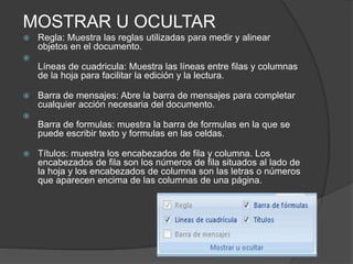 MOSTRAR U OCULTAR
 Regla: Muestra las reglas utilizadas para medir y alinear
objetos en el documento.

Líneas de cuadricula: Muestra las líneas entre filas y columnas
de la hoja para facilitar la edición y la lectura.
 Barra de mensajes: Abre la barra de mensajes para completar
cualquier acción necesaria del documento.

Barra de formulas: muestra la barra de formulas en la que se
puede escribir texto y formulas en las celdas.
 Títulos: muestra los encabezados de fila y columna. Los
encabezados de fila son los números de fila situados al lado de
la hoja y los encabezados de columna son las letras o números
que aparecen encima de las columnas de una página.
 