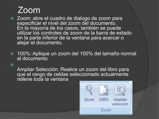 Zoom
 Zoom: abre el cuadro de dialogo de zoom para
especificar el nivel del zoom del documento.
En la mayoría de los casos, también se puede
utilizar los controles de zoom de la barra de estado
en la parte inferior de la ventana para acercar o
alejar el documento.
 100%: Aplique un zoom del 100% del tamaño normal
al documento

Ampliar Selección: Realice un zoom del libro para
que el rango de celdas seleccionado actualmente
rellene toda la ventana
 