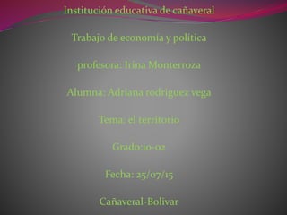 Institución educativa de cañaveral
Trabajo de economía y política
profesora: Irina Monterroza
Alumna: Adriana rodriguez vega
Tema: el territorio
Grado:10-02
Fecha: 25/07/15
Cañaveral-Bolivar
 