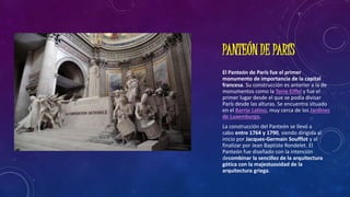 PANTEÓN DE PARÍS
El Panteón de París fue el primer
monumento de importancia de la capital
francesa. Su construcción es anterior a la de
monumentos como la Torre Eiffel y fue el
primer lugar desde el que se podía divisar
París desde las alturas. Se encuentra situado
en el Barrio Latino, muy cerca de los Jardines
de Luxemburgo.
La construcción del Panteón se llevó a
cabo entre 1764 y 1790, siendo dirigida al
inicio por Jacques-Germain Soufflot y al
finalizar por Jean Baptiste Rondelet. El
Panteón fue diseñado con la intención
decombinar la sencillez de la arquitectura
gótica con la majestuosidad de la
arquitectura griega.
 