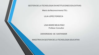 GESTION DE LATECNOLOGIA EN INSTITUCIONES EDUCATIVAS
Matriz de ReconocimientoTICs
LILIA LOPEZ FONSECA
LINA MARIE MEJIA PAEZ
Profesor-Consultor
UNIVERSIDAD DE SANTANDER
MAESTRIA EN GESTION DE LATECNOLOGIA EDUCATIVA
 