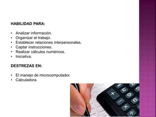 HABILIDAD PARA:
• Analizar información.
• Organizar el trabajo.
• Establecer relaciones interpersonales.
• Captar instrucciones.
• Realizar cálculos numéricos.
• Iniciativa.
DESTREZAS EN:
• El manejo de microcomputador.
• Calculadora.
 