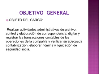  OBJETO DEL CARGO:
Realizar actividades administrativas de archivo,
control y elaboración de correspondencia, digitar y
registrar las transacciones contables de las
operaciones de la compañía y verificar su adecuada
contabilización, elaborar nómina y liquidación de
seguridad socia.
 