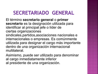 El término secretario general o primer
secretario es la designación utilizada para
identificar al principal jefe o líder de
ciertas organizaciones
sindicales,partidos,asociaciones nacionales e
internacionales o empresas. Es comúnmente
utilizada para designar el cargo más importante
dentro de una organización internacional
multilateral.
Asimismo, puede ser utilizado para denominar
al cargo inmediatamente inferior
al presidente de una organización.
 