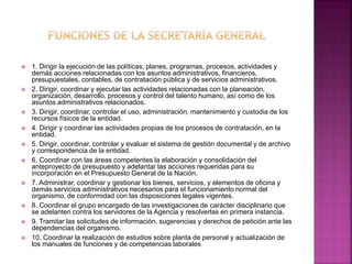  1. Dirigir la ejecución de las políticas, planes, programas, procesos, actividades y
demás acciones relacionadas con los asuntos administrativos, financieros,
presupuestales, contables, de contratación pública y de servicios administrativos.
 2. Dirigir, coordinar y ejecutar las actividades relacionadas con la planeación,
organización, desarrollo, procesos y control del talento humano, así como de los
asuntos administrativos relacionados.
 3. Dirigir, coordinar, controlar el uso, administración, mantenimiento y custodia de los
recursos físicos de la entidad.
 4. Dirigir y coordinar las actividades propias de los procesos de contratación, en la
entidad.
 5. Dirigir, coordinar, controlar y evaluar el sistema de gestión documental y de archivo
y correspondencia de la entidad.
 6. Coordinar con las áreas competentes la elaboración y consolidación del
anteproyecto de presupuesto y adelantar las acciones requeridas para su
incorporación en el Presupuesto General de la Nación.
 7. Administrar, coordinar y gestionar los bienes, servicios, y elementos de oficina y
demás servicios administrativos necesarios para el funcionamiento normal del
organismo, de conformidad con las disposiciones legales vigentes.
 8. Coordinar el grupo encargado de las investigaciones de carácter disciplinario que
se adelanten contra los servidores de la Agencia y resolverlas en primera instancia.
 9. Tramitar las solicitudes de información, sugerencias y derechos de petición ante las
dependencias del organismo.
 10. Coordinar la realización de estudios sobre planta de personal y actualización de
los manuales de funciones y de competencias laborales
 