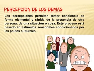 PERCEPCIÓN DE LOS DEMÁS
Las percepciones permiten tomar conciencia de
forma elemental y rápida de la presencia de otra
persona, de una situación o cosa. Este proceso está
basado en estímulos sensoriales condicionados por
las pautas culturales.
 