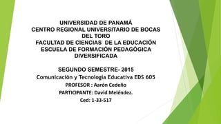 UNIVERSIDAD DE PANAMÁ
CENTRO REGIONAL UNIVERSITARIO DE BOCAS
DEL TORO
FACULTAD DE CIENCIAS DE LA EDUCACIÓN
ESCUELA DE FORMACIÓN PEDAGÓGICA
DIVERSIFICADA
SEGUNDO SEMESTRE- 2015
Comunicación y Tecnología Educativa EDS 605
PROFESOR : Aarón Cedeño
PARTICIPANTE: David Meléndez.
Ced: 1-33-517
 
