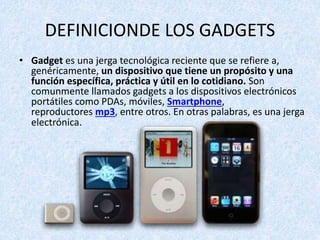 DEFINICIONDE LOS GADGETS
• Gadget es una jerga tecnológica reciente que se refiere a,
genéricamente, un dispositivo que tiene un propósito y una
función específica, práctica y útil en lo cotidiano. Son
comunmente llamados gadgets a los dispositivos electrónicos
portátiles como PDAs, móviles, Smartphone,
reproductores mp3, entre otros. En otras palabras, es una jerga
electrónica.
 