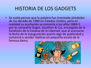 HISTORIA DE LOS GADGETS
• Se suele pensar que la palabra fue inventada alrededor
de los década de 1980 en Estados Unidos, pero en
realidad su acuñación se remonta a los años 1884-5
por la compañía Gaget, Gauthier & Cia, encargada de la
fundición de la Estatua de la Libertad, que al acercarse
la fecha de la inauguración quería algo de publicidad y
comenzó a vender réplicas en pequeña escala de la
famosa dama.
 