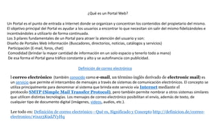 ¿Qué es un Portal Web?
Un Portal es el punto de entrada a Internet donde se organizan y concentran los contenidos del propietario del mismo.
El objetivo principal del Portal es ayudar a los usuarios a encontrar lo que necesitan sin salir del mismo fidelizándoles e
incentivándoles a utilizarlo de forma continuada.
Los 3 pilares fundamentales de un Portal para atraer la atención del usuario y son:
Diseño de Portales Web Información (Buscadores, directorios, noticias, catálogos y servicios)
Participación (E-mail, foros, chat)
Comodidad (brindar la mayor cantidad de información en un solo espacio y tenerlo todo a mano)
De esa forma el Portal gana tráfico constante y alto y se autofinancia con publicidad.
Definición de correo electrónico
l correo electrónico (también conocido como e-mail, un término inglés derivado de electronic mail) es
un servicio que permite el intercambio de mensajes a través de sistemas de comunicación electrónicos. El concepto se
utiliza principalmente para denominar al sistema que brinda este servicio vía Internet mediante el
protocolo SMTP (Simple Mail Transfer Protocol), pero también permite nombrar a otros sistemas similares
que utilicen distintas tecnologías. Los mensajes de correo electrónico posibilitan el envío, además de texto, de
cualquier tipo de documento digital (imágenes, videos, audios, etc.).
Lee todo en: Definición de correo electrónico - Qué es, Significado y Concepto http://definicion.de/correo-
electronico/#ixzz3K9dJVyHq
 