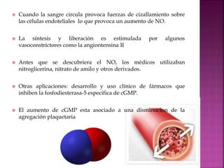 Cuando la sangre circula provoca fuerzas de cizallamiento sobre
las células endoteliales lo que provoca un aumento de NO.
 La síntesis y liberación es estimulada por algunos
vasoconstrictores como la angiontensina II
 Antes que se descubriera el NO, los médicos utilizaban
nitroglicerina, nitrato de amilo y otros derivados.
 Otras aplicaciones: desarrollo y uso clínico de fármacos que
inhiben la fosfodiesterasa-5 especifica de cGMP.
 El aumento de cGMP esta asociado a una disminucion de la
agregación plaquetaria
 
