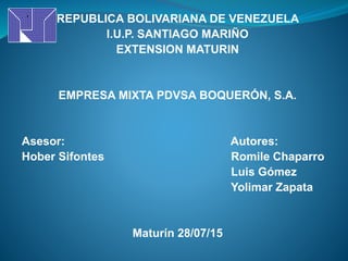 REPUBLICA BOLIVARIANA DE VENEZUELA
I.U.P. SANTIAGO MARIÑO
EXTENSION MATURIN
EMPRESA MIXTA PDVSA BOQUERÓN, S.A.
Asesor: Autores:
Hober Sifontes Romile Chaparro
Luis Gómez
Yolimar Zapata
Maturín 28/07/15
 