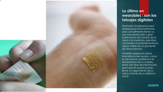 Lo último en
wearables : son los
tatuajes digitales
Diseñado inicialmente para
desbloquear el Smartphone,
pero actualmente tienen su
uso mas destacado y gran
potencial en los campo de la
salud y la medicina, permiten
monitorizar constantemente los
signos vitales de un paciente
de forma remota.
También registra los datos
biométricos del usuario, como
su frecuencia cardiaca o la
temperatura de su cuerpo,
entre otro tipo de información,
para que el usuario pueda
llevar un seguimiento de su
salud a través de su teléfono
móvil
FUENTE
 