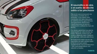 El neumático sin aire,
o el sueño de decirle
adiós a los pinchazos
iFlex es la nueva propuesta de
neumático, se trata de un
prototipo cuyo interior está
construido con telas dispuestas
en distintas formas geométricas
que garantizan elasticidad,
capacidad para el rebote y
adaptación a diferentes tipos de
llantas.
Por ahora, garantizan excelente
desempeño en velocidades de
hasta 130 km/h, motivo por el
cual su utilización seria viable en,
por ejemplo, vehículos eléctricos.
Sin duda es la mejor opción de
neumático sin aire creada hasta
la fecha ya que supera
ampliamente a los prototipos Run
– Flat, que presentaban una
solución a medias
FUENTE
 