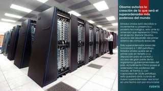 Obama autoriza la
creación de lo que será el
superordenador más
poderoso del mundo
Estados Unidos está decidido a
incrementar su presencia y
poderío tecnológico, esto ante la
amenaza que representa China
en el sector, Barack Obama,
anuncio del desarrollo del primer
sistema de computo exascale
Este superordenador exascale
funcionará a 1.000 petaflops,
Estados Unidos quiere ser el
primer país en tenerlo a su
disposición para el control y
acceso de gran parte de los
organismos gubernamentales del
país. Actualmente China posee el
ordenador más poderoso del
mundo, el Tianhe-2, con
capacidad de 33,86 petaflops,
esto quedará atrás cuando el
nuevo superordenador vea la luz
en una fecha aún por anunciarse
FUENTE
 