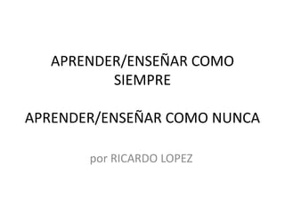 APRENDER/ENSEÑAR COMO
SIEMPRE
APRENDER/ENSEÑAR COMO NUNCA
por RICARDO LOPEZ
 