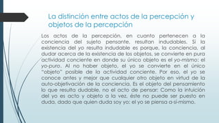 La distinción entre actos de la percepción y
objetos de la percepción
Los actos de la percepción, en cuanto pertenecen a la
conciencia del sujeto pensante, resultan indudables. Si la
existencia del yo resulta indudable es porque, la conciencia, al
dudar acerca de la existencia de los objetos, se convierte en pura
actividad conciente en donde su único objeto es el yo-mismo: el
yo-puro. Al no haber objeto, el yo se convierte en el único
“objeto” posible de la actividad conciente. Por eso, el yo se
conoce antes y mejor que cualquier otro objeto en virtud de la
auto-objetivación de la conciencia. Es el objeto del pensamiento
lo que resulta dudable, no el acto de pensar: Como la intuición
del yo es acto y objeto a la vez, éste no puede ser puesto en
duda, dado que quien duda soy yo: el yo se piensa a-sí-mismo.
 