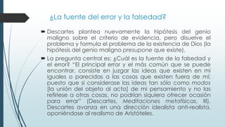 ¿La fuente del error y la falsedad?
 Descartes plantea nuevamente la hipótesis del genio
maligno sobre el criterio de evidencia, pero disuelve el
problema y formula el problema de la existencia de Dios (la
hipótesis del genio maligno presupone que existe).
 La pregunta central es: ¿Cuál es la fuente de la falsedad y
el error? “El principal error y el más común que se puede
encontrar, consiste en juzgar las ideas que existen en mí
iguales o parecidas a las cosas que existen fuera de mí;
puesto que si considerase las ideas tan sólo como modos
[la unión del objeto al acto] de mi pensamiento y no las
refiriese a otras cosas, no podrían siquiera ofrecer ocasión
para errar” (Descartes, Meditaciones metafísicas, III).
Descartes avanza en una dirección idealista anti-realista,
oponiéndose al realismo de Aristóteles.
 