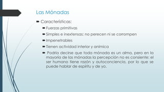 Las Mónadas
 Características:
Fuerzas primitivas
Simples e inextensas: no perecen ni se corrompen
Impenetrables
Tienen actividad interior y anímica
 Podría decirse que toda mónada es un alma, pero en la
mayoría de las mónadas la percepción no es consiente: el
ser humano tiene razón y autoconciencia, por lo que se
puede hablar de espíritu y de yo.
 