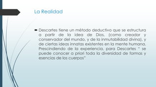 La Realidad
 Descartes tiene un método deductivo que se estructura
a partir de la idea de Dios, (como creador y
conservador del mundo, y de la inmutabilidad divina), y
de ciertas ideas innatas existentes en la mente humana.
Prescindiendo de la experiencia, para Descartes “ se
puede conocer a priori toda la diversidad de formas y
esencias de los cuerpos”
 