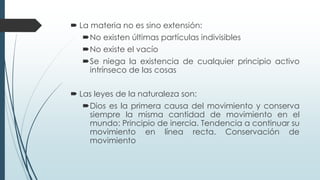  La materia no es sino extensión:
No existen últimas partículas indivisibles
No existe el vacío
Se niega la existencia de cualquier principio activo
intrínseco de las cosas
 Las leyes de la naturaleza son:
Dios es la primera causa del movimiento y conserva
siempre la misma cantidad de movimiento en el
mundo: Principio de inercia. Tendencia a continuar su
movimiento en línea recta. Conservación de
movimiento
 