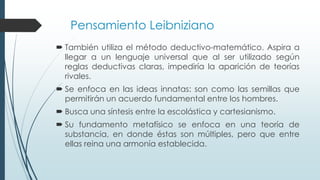 Pensamiento Leibniziano
 También utiliza el método deductivo-matemático. Aspira a
llegar a un lenguaje universal que al ser utilizado según
reglas deductivas claras, impediría la aparición de teorías
rivales.
 Se enfoca en las ideas innatas: son como las semillas que
permitirán un acuerdo fundamental entre los hombres.
 Busca una síntesis entre la escolástica y cartesianismo.
 Su fundamento metafísico se enfoca en una teoría de
substancia, en donde éstas son múltiples, pero que entre
ellas reina una armonía establecida.
 