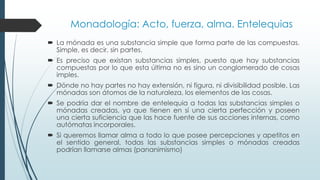 Monadología: Acto, fuerza, alma. Entelequias
 La mónada es una substancia simple que forma parte de las compuestas.
Simple, es decir, sin partes.
 Es preciso que existan substancias simples, puesto que hay substancias
compuestas por lo que esta última no es sino un conglomerado de cosas
imples.
 Dónde no hay partes no hay extensión, ni figura, ni divisibilidad posible. Las
mónadas son átomos de la naturaleza, los elementos de las cosas.
 Se podría dar el nombre de entelequia a todas las substancias simples o
mónadas creadas, ya que tienen en sí una cierta perfección y poseen
una cierta suficiencia que las hace fuente de sus acciones internas, como
autómatas incorporales.
 Si queremos llamar alma a todo lo que posee percepciones y apetitos en
el sentido general, todas las substancias simples o mónadas creadas
podrían llamarse almas (pananimismo)
 