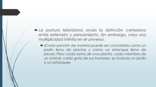  La postura leibniziana anula la distinción cartesiana
entre extensión y pensamiento. Sin embargo, crea una
multiplicidad infinita en el universo:
«Cada porción de materia puede ser concebida como un
jardín lleno de plantas y como un estanque lleno de
peces. Pero cada rama de una planta, cada miembro de
un animal, cada gota de sus humores, es todavía un jardín
o un estanque»
 