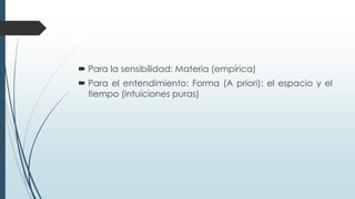  Para la sensibilidad: Materia (empírica)
 Para el entendimiento: Forma (A priori): el espacio y el
tiempo (intuiciones puras)
 