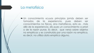 La metafísica
 Un conocimiento «cuyos principios jamás deben ser
tomados de la experiencia, pues deben ser
conocimientos no físicos, sino metafísicos, esto es , más
allá de la experiencia. «Es pues un conocimiento a priori
o de la razón pura». Es decir, que versa sobre objetos
no empíricos y es construida por una razón no empírica,
es decir, no utiliza dato empírico alguno.
 