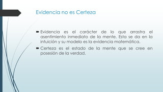 Evidencia no es Certeza
 Evidencia es el carácter de lo que arrastra el
asentimiento inmediato de la mente. Esta se da en la
intuición y su modelo es la evidencia matemática.
 Certeza es el estado de la mente que se cree en
posesión de la verdad.
 